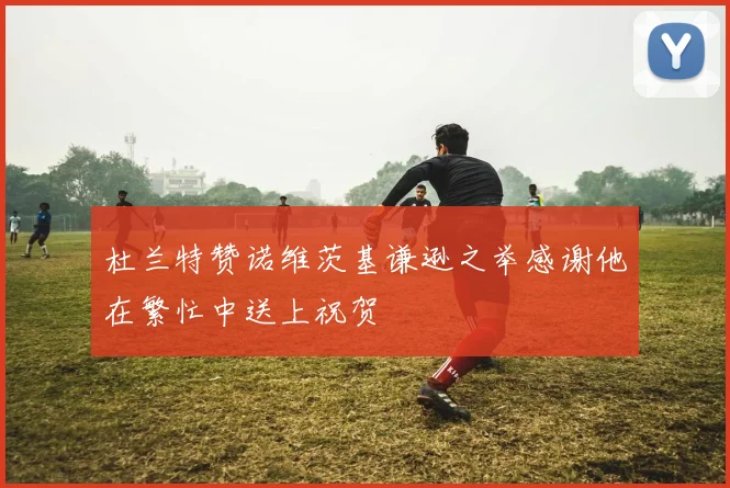 杜兰特赞诺维茨基谦逊之举感谢他在繁忙中送上祝贺