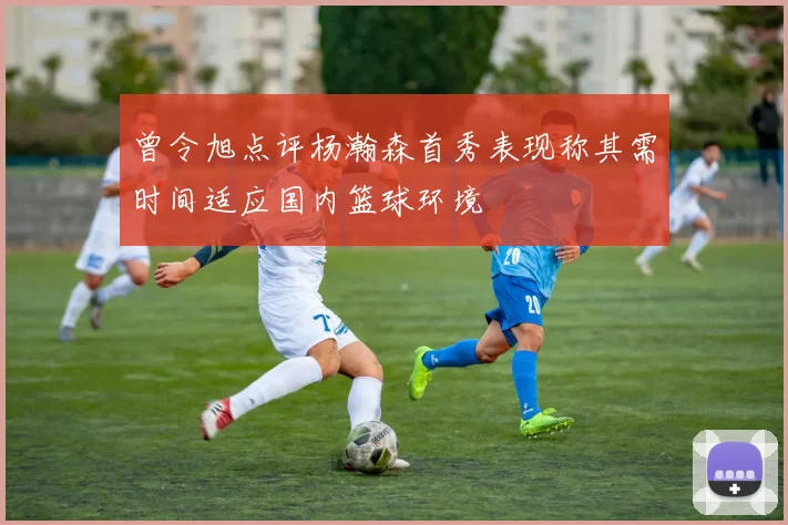 曾令旭点评杨瀚森首秀表现称其需时间适应国内篮球环境