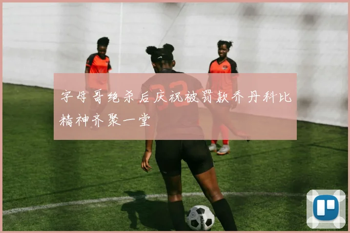 字母哥绝杀后庆祝被罚款乔丹科比精神齐聚一堂