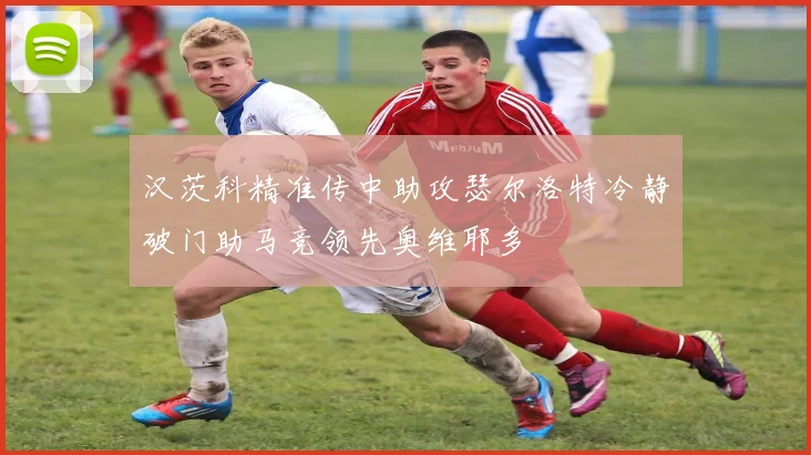 汉茨科精准传中助攻瑟尔洛特冷静破门助马竞领先奥维耶多