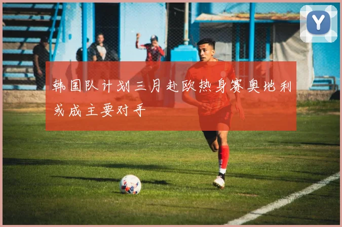 韩国队计划三月赴欧热身赛奥地利或成主要对手
