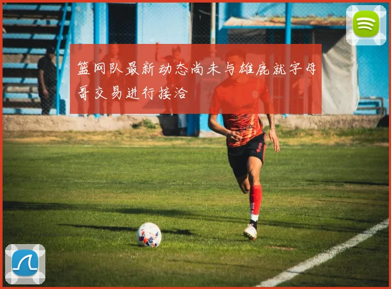 篮网队最新动态尚未与雄鹿就字母哥交易进行接洽