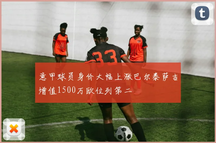 意甲球员身价大幅上涨巴尔泰萨吉增值1500万欧位列第二