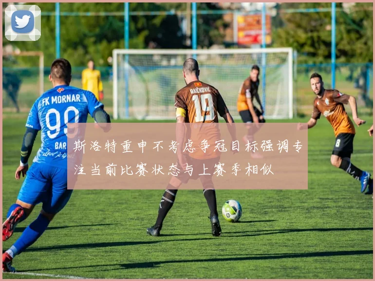 斯洛特重申不考虑争冠目标强调专注当前比赛状态与上赛季相似