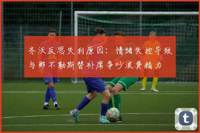 齐沃反思失利原因：情绪失控导致与那不勒斯替补席争吵浪费精力