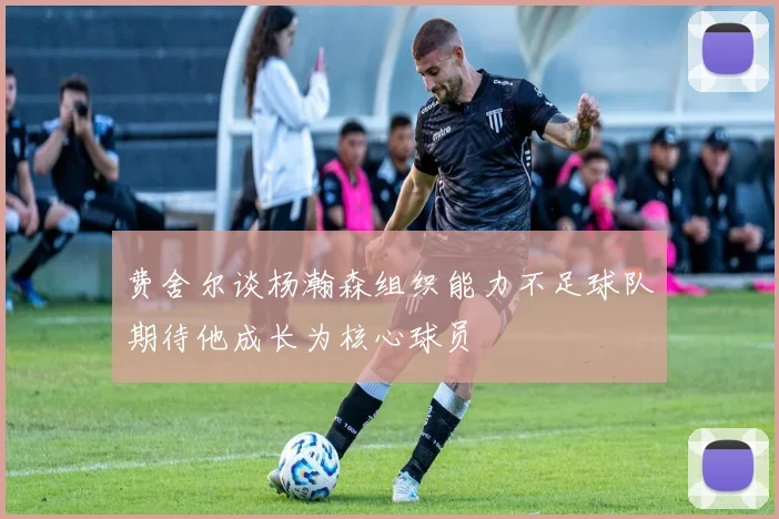 费舍尔谈杨瀚森组织能力不足球队期待他成长为核心球员