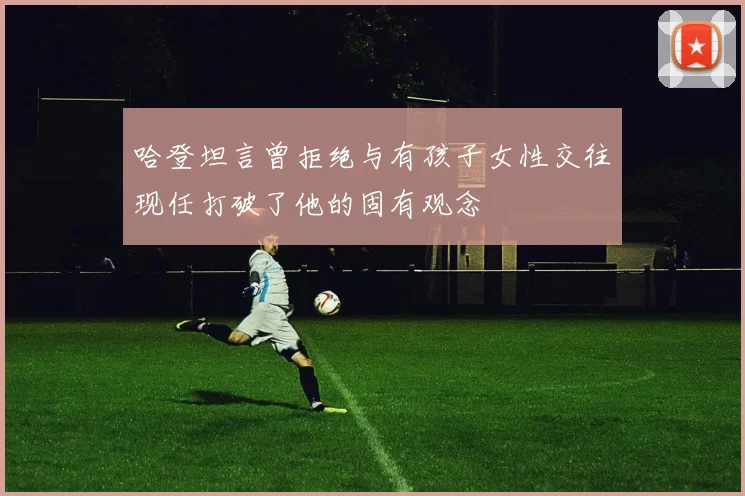 哈登坦言曾拒绝与有孩子女性交往现任打破了他的固有观念