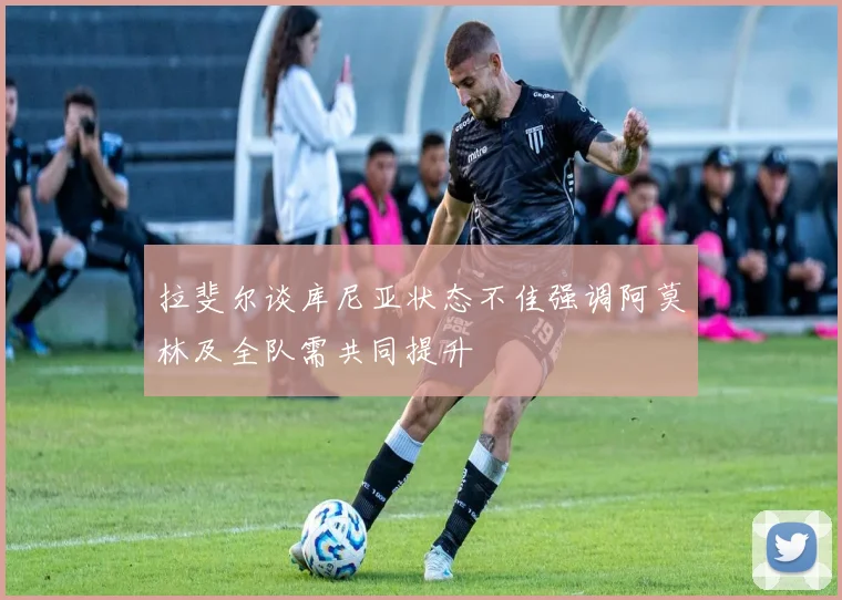 拉斐尔谈库尼亚状态不佳强调阿莫林及全队需共同提升